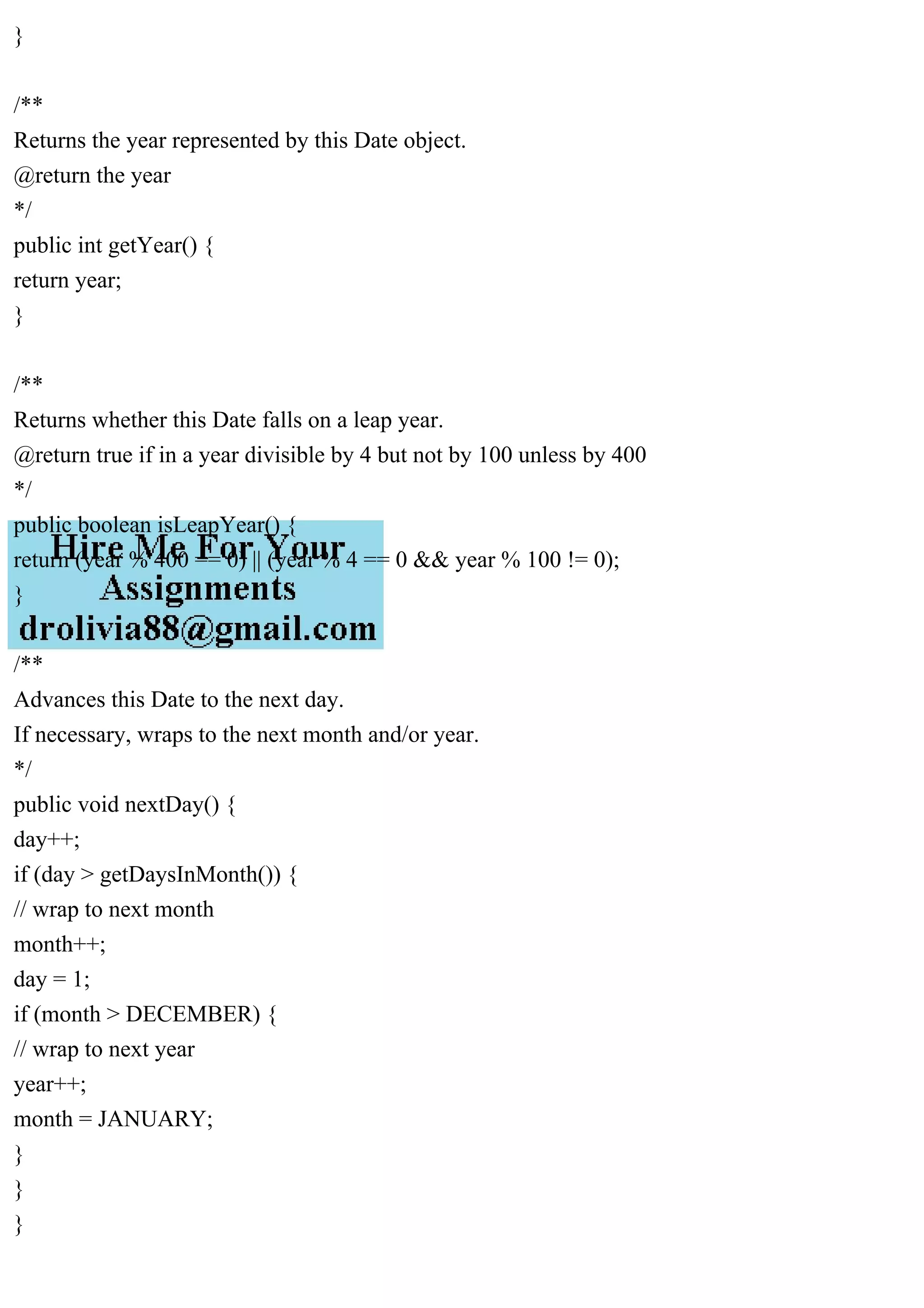 }
/**
Returns the year represented by this Date object.
@return the year
*/
public int getYear() {
return year;
}
/**
Returns whether this Date falls on a leap year.
@return true if in a year divisible by 4 but not by 100 unless by 400
*/
public boolean isLeapYear() {
return (year % 400 == 0) || (year % 4 == 0 && year % 100 != 0);
}
/**
Advances this Date to the next day.
If necessary, wraps to the next month and/or year.
*/
public void nextDay() {
day++;
if (day > getDaysInMonth()) {
// wrap to next month
month++;
day = 1;
if (month > DECEMBER) {
// wrap to next year
year++;
month = JANUARY;
}
}
}
 