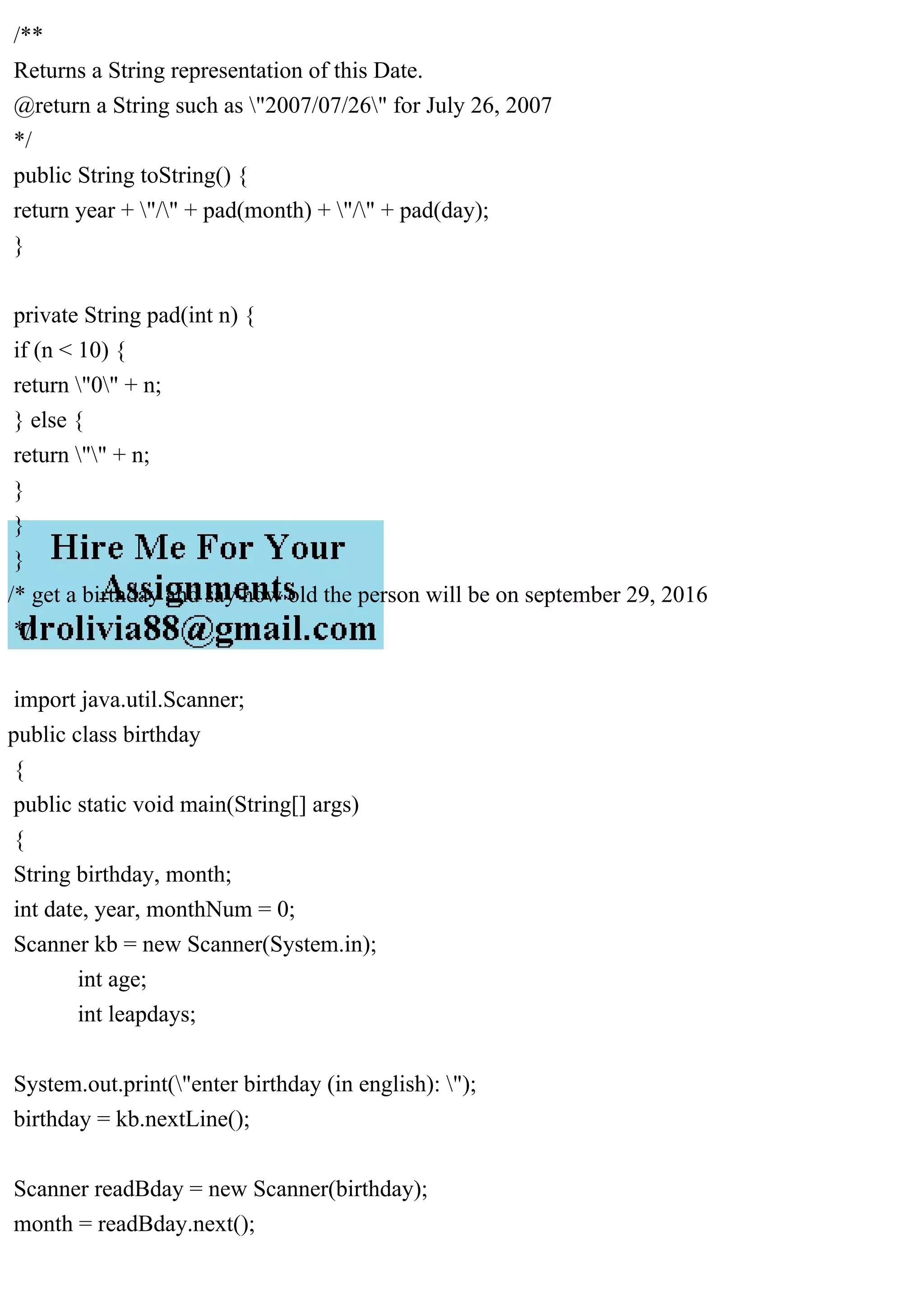 /**
Returns a String representation of this Date.
@return a String such as "2007/07/26" for July 26, 2007
*/
public String toString() {
return year + "/" + pad(month) + "/" + pad(day);
}
private String pad(int n) {
if (n < 10) {
return "0" + n;
} else {
return "" + n;
}
}
}
/* get a birthday and say how old the person will be on september 29, 2016
*/
import java.util.Scanner;
public class birthday
{
public static void main(String[] args)
{
String birthday, month;
int date, year, monthNum = 0;
Scanner kb = new Scanner(System.in);
int age;
int leapdays;
System.out.print("enter birthday (in english): ");
birthday = kb.nextLine();
Scanner readBday = new Scanner(birthday);
month = readBday.next();
 