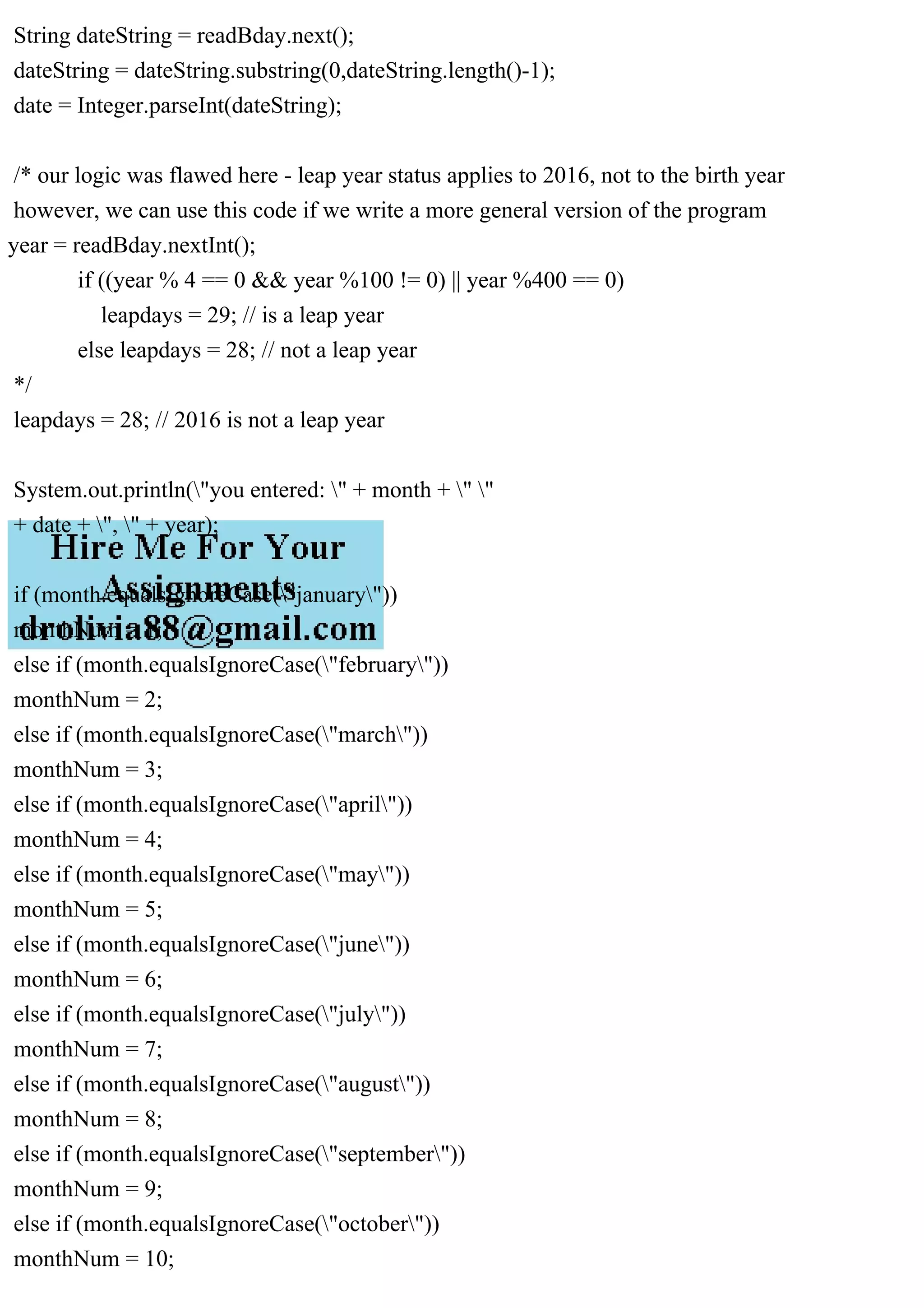 String dateString = readBday.next();
dateString = dateString.substring(0,dateString.length()-1);
date = Integer.parseInt(dateString);
/* our logic was flawed here - leap year status applies to 2016, not to the birth year
however, we can use this code if we write a more general version of the program
year = readBday.nextInt();
if ((year % 4 == 0 && year %100 != 0) || year %400 == 0)
leapdays = 29; // is a leap year
else leapdays = 28; // not a leap year
*/
leapdays = 28; // 2016 is not a leap year
System.out.println("you entered: " + month + " "
+ date + ", " + year);
if (month.equalsIgnoreCase("january"))
monthNum = 1;
else if (month.equalsIgnoreCase("february"))
monthNum = 2;
else if (month.equalsIgnoreCase("march"))
monthNum = 3;
else if (month.equalsIgnoreCase("april"))
monthNum = 4;
else if (month.equalsIgnoreCase("may"))
monthNum = 5;
else if (month.equalsIgnoreCase("june"))
monthNum = 6;
else if (month.equalsIgnoreCase("july"))
monthNum = 7;
else if (month.equalsIgnoreCase("august"))
monthNum = 8;
else if (month.equalsIgnoreCase("september"))
monthNum = 9;
else if (month.equalsIgnoreCase("october"))
monthNum = 10;
 