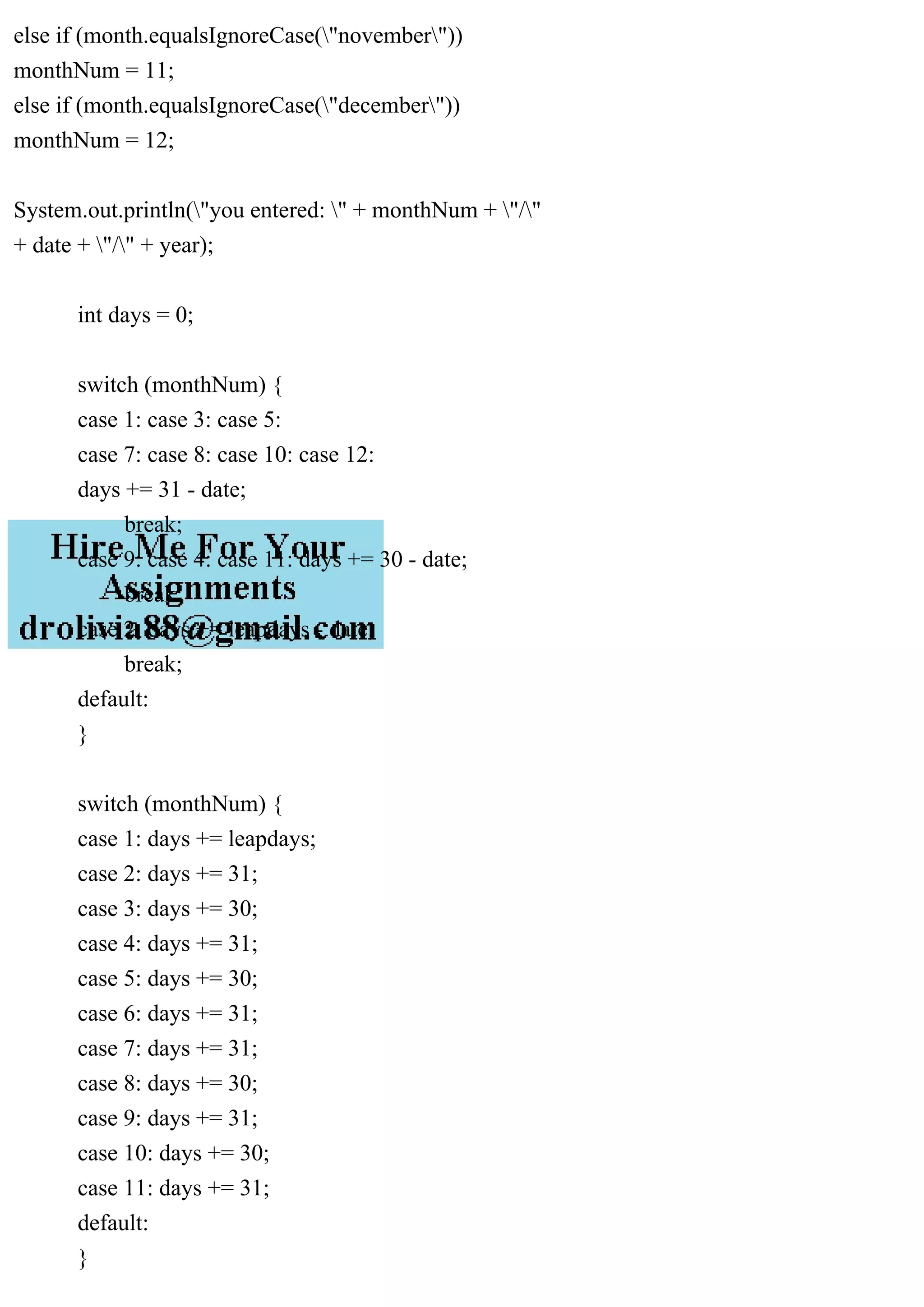 else if (month.equalsIgnoreCase("november"))
monthNum = 11;
else if (month.equalsIgnoreCase("december"))
monthNum = 12;
System.out.println("you entered: " + monthNum + "/"
+ date + "/" + year);
int days = 0;
switch (monthNum) {
case 1: case 3: case 5:
case 7: case 8: case 10: case 12:
days += 31 - date;
break;
case 9: case 4: case 11: days += 30 - date;
break;
case 2: days += leapdays - date;
break;
default:
}
switch (monthNum) {
case 1: days += leapdays;
case 2: days += 31;
case 3: days += 30;
case 4: days += 31;
case 5: days += 30;
case 6: days += 31;
case 7: days += 31;
case 8: days += 30;
case 9: days += 31;
case 10: days += 30;
case 11: days += 31;
default:
}
 