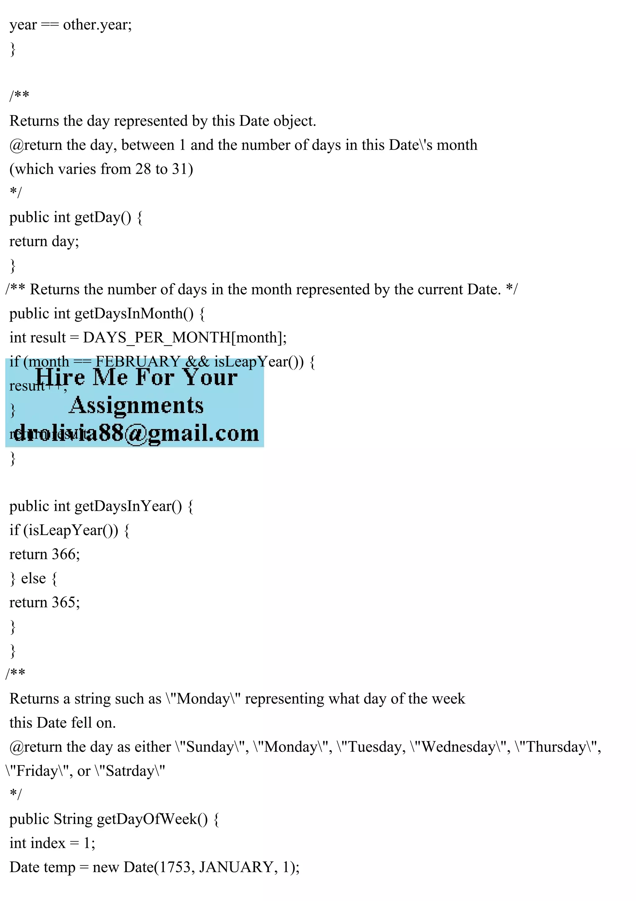 year == other.year;
}
/**
Returns the day represented by this Date object.
@return the day, between 1 and the number of days in this Date's month
(which varies from 28 to 31)
*/
public int getDay() {
return day;
}
/** Returns the number of days in the month represented by the current Date. */
public int getDaysInMonth() {
int result = DAYS_PER_MONTH[month];
if (month == FEBRUARY && isLeapYear()) {
result++;
}
return result;
}
public int getDaysInYear() {
if (isLeapYear()) {
return 366;
} else {
return 365;
}
}
/**
Returns a string such as "Monday" representing what day of the week
this Date fell on.
@return the day as either "Sunday", "Monday", "Tuesday, "Wednesday", "Thursday",
"Friday", or "Satrday"
*/
public String getDayOfWeek() {
int index = 1;
Date temp = new Date(1753, JANUARY, 1);
 