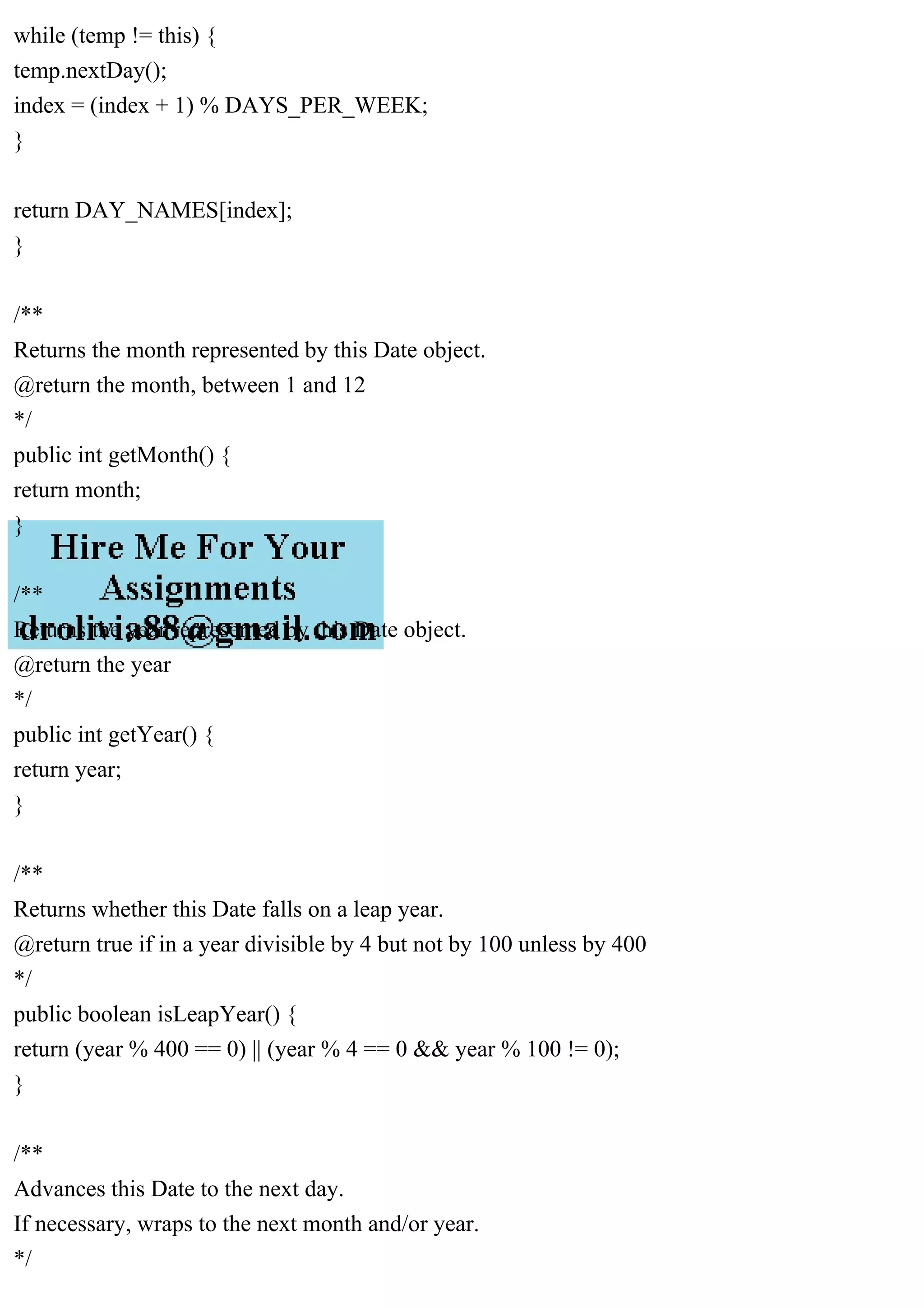 while (temp != this) {
temp.nextDay();
index = (index + 1) % DAYS_PER_WEEK;
}
return DAY_NAMES[index];
}
/**
Returns the month represented by this Date object.
@return the month, between 1 and 12
*/
public int getMonth() {
return month;
}
/**
Returns the year represented by this Date object.
@return the year
*/
public int getYear() {
return year;
}
/**
Returns whether this Date falls on a leap year.
@return true if in a year divisible by 4 but not by 100 unless by 400
*/
public boolean isLeapYear() {
return (year % 400 == 0) || (year % 4 == 0 && year % 100 != 0);
}
/**
Advances this Date to the next day.
If necessary, wraps to the next month and/or year.
*/
 