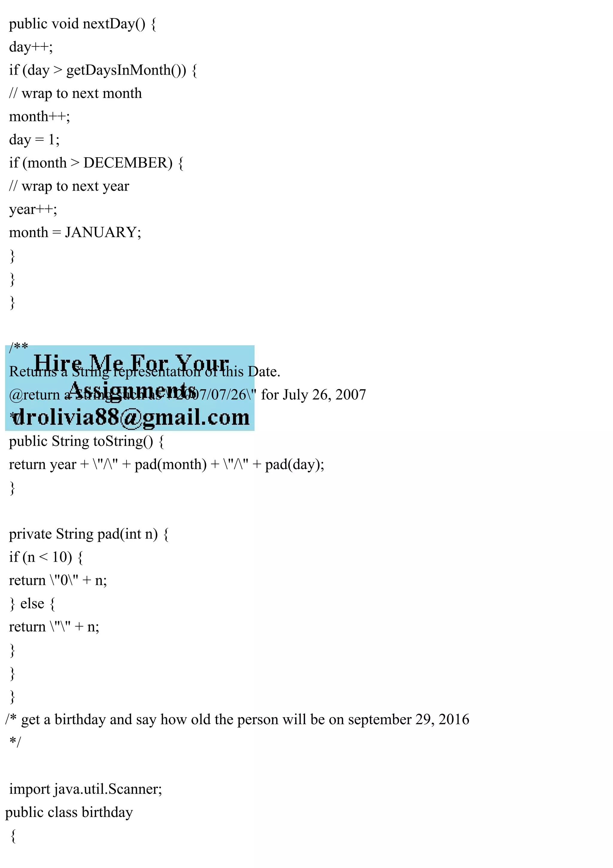 public void nextDay() {
day++;
if (day > getDaysInMonth()) {
// wrap to next month
month++;
day = 1;
if (month > DECEMBER) {
// wrap to next year
year++;
month = JANUARY;
}
}
}
/**
Returns a String representation of this Date.
@return a String such as "2007/07/26" for July 26, 2007
*/
public String toString() {
return year + "/" + pad(month) + "/" + pad(day);
}
private String pad(int n) {
if (n < 10) {
return "0" + n;
} else {
return "" + n;
}
}
}
/* get a birthday and say how old the person will be on september 29, 2016
*/
import java.util.Scanner;
public class birthday
{
 