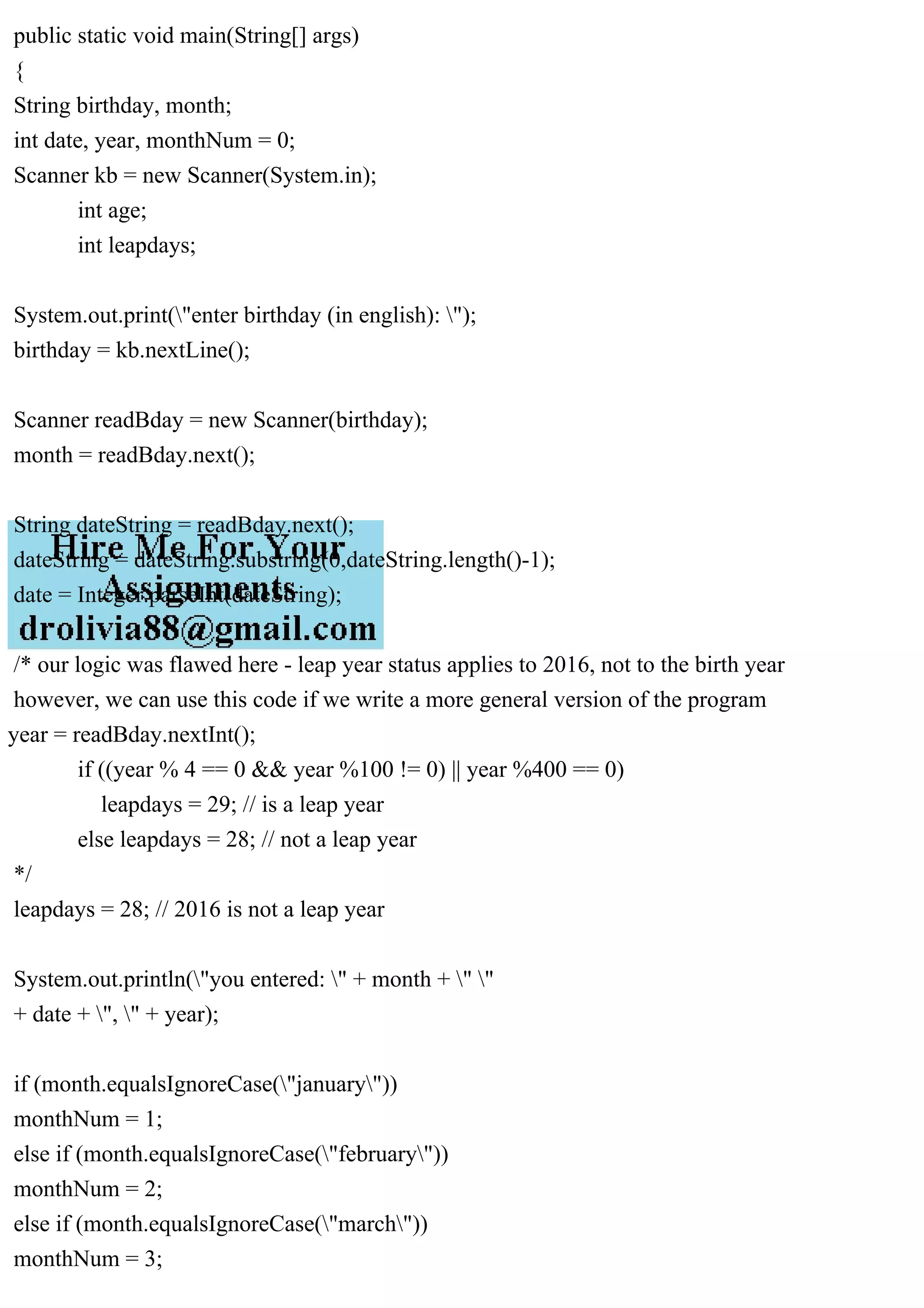 public static void main(String[] args)
{
String birthday, month;
int date, year, monthNum = 0;
Scanner kb = new Scanner(System.in);
int age;
int leapdays;
System.out.print("enter birthday (in english): ");
birthday = kb.nextLine();
Scanner readBday = new Scanner(birthday);
month = readBday.next();
String dateString = readBday.next();
dateString = dateString.substring(0,dateString.length()-1);
date = Integer.parseInt(dateString);
/* our logic was flawed here - leap year status applies to 2016, not to the birth year
however, we can use this code if we write a more general version of the program
year = readBday.nextInt();
if ((year % 4 == 0 && year %100 != 0) || year %400 == 0)
leapdays = 29; // is a leap year
else leapdays = 28; // not a leap year
*/
leapdays = 28; // 2016 is not a leap year
System.out.println("you entered: " + month + " "
+ date + ", " + year);
if (month.equalsIgnoreCase("january"))
monthNum = 1;
else if (month.equalsIgnoreCase("february"))
monthNum = 2;
else if (month.equalsIgnoreCase("march"))
monthNum = 3;
 