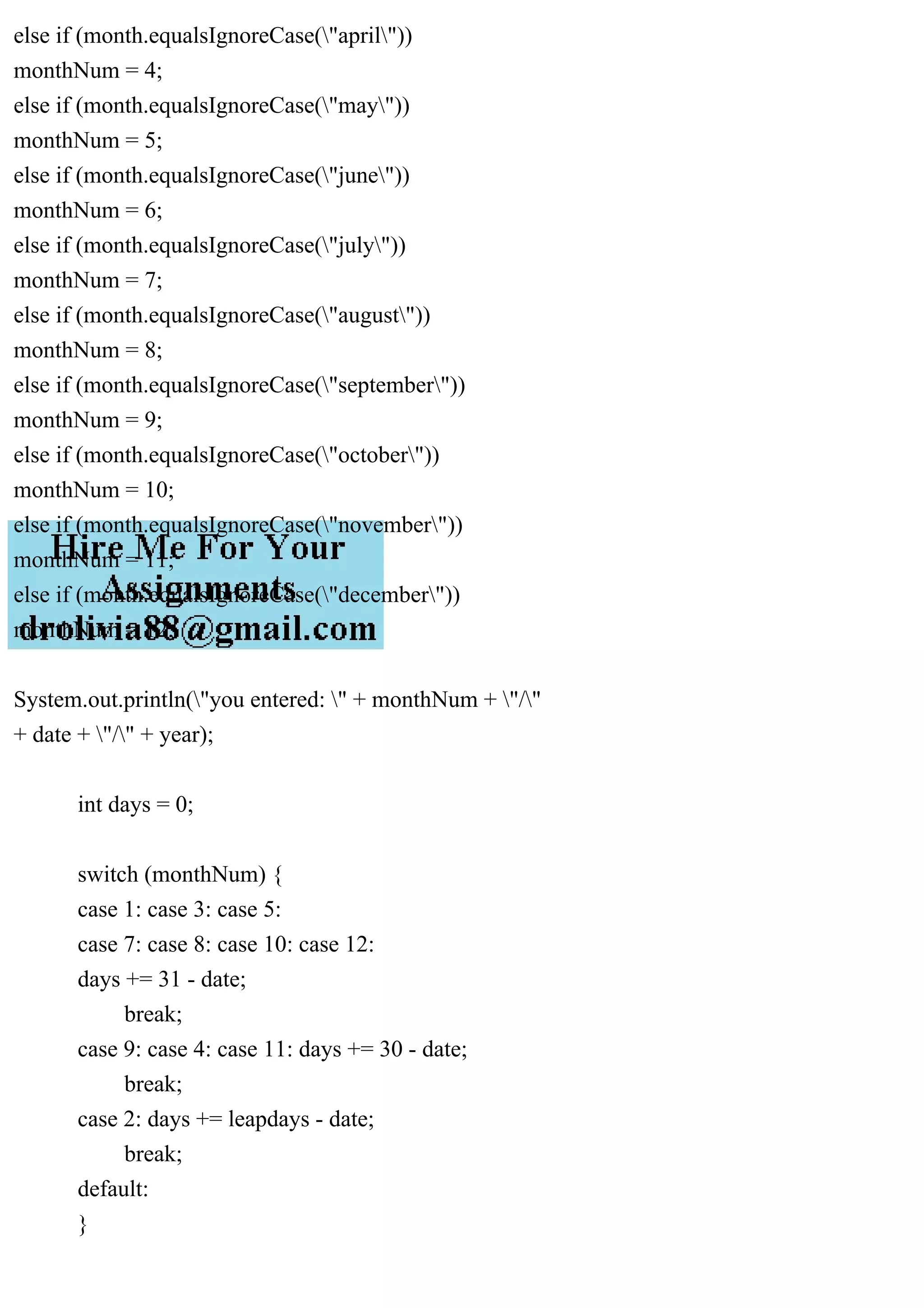 else if (month.equalsIgnoreCase("april"))
monthNum = 4;
else if (month.equalsIgnoreCase("may"))
monthNum = 5;
else if (month.equalsIgnoreCase("june"))
monthNum = 6;
else if (month.equalsIgnoreCase("july"))
monthNum = 7;
else if (month.equalsIgnoreCase("august"))
monthNum = 8;
else if (month.equalsIgnoreCase("september"))
monthNum = 9;
else if (month.equalsIgnoreCase("october"))
monthNum = 10;
else if (month.equalsIgnoreCase("november"))
monthNum = 11;
else if (month.equalsIgnoreCase("december"))
monthNum = 12;
System.out.println("you entered: " + monthNum + "/"
+ date + "/" + year);
int days = 0;
switch (monthNum) {
case 1: case 3: case 5:
case 7: case 8: case 10: case 12:
days += 31 - date;
break;
case 9: case 4: case 11: days += 30 - date;
break;
case 2: days += leapdays - date;
break;
default:
}
 