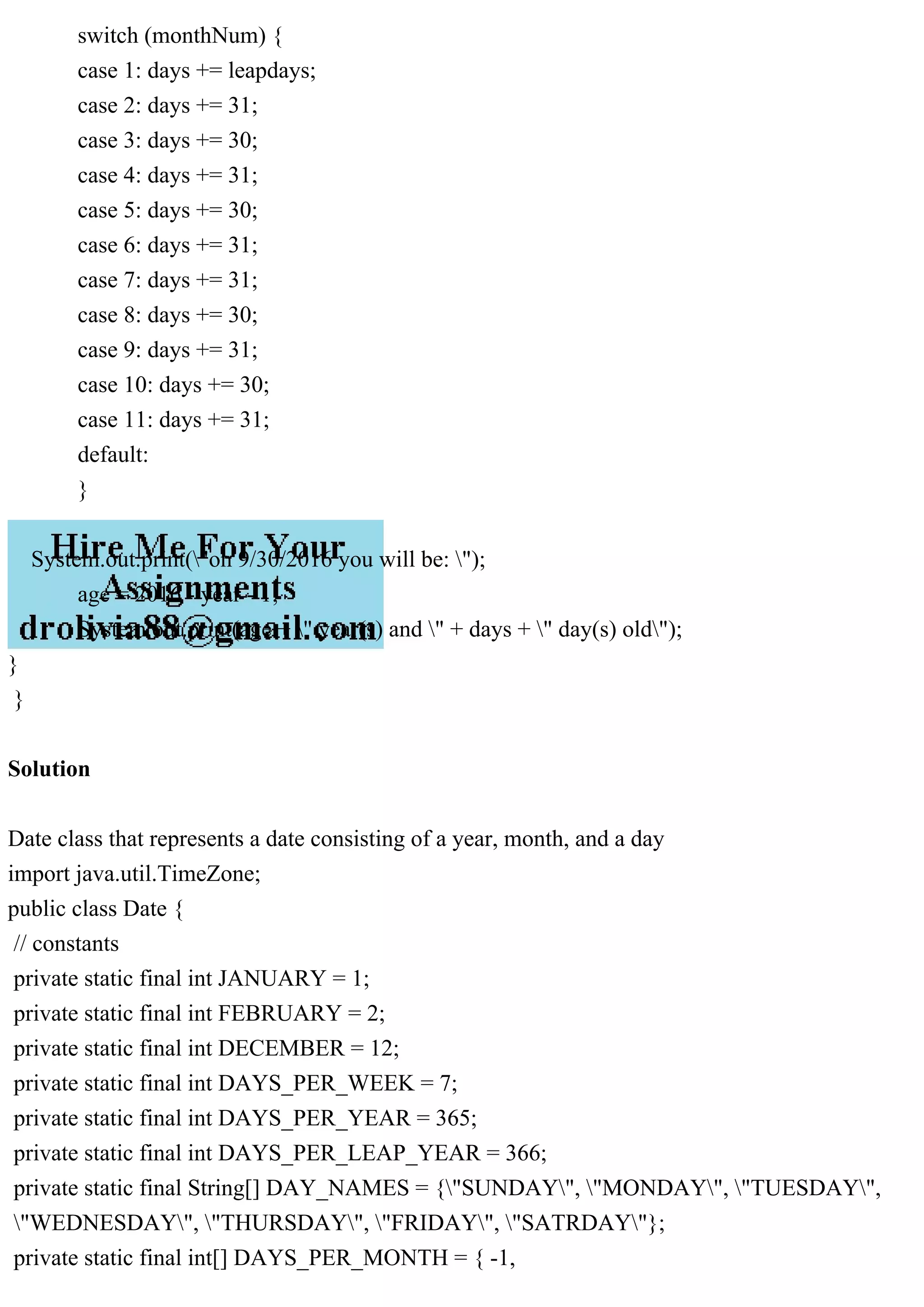 switch (monthNum) {
case 1: days += leapdays;
case 2: days += 31;
case 3: days += 30;
case 4: days += 31;
case 5: days += 30;
case 6: days += 31;
case 7: days += 31;
case 8: days += 30;
case 9: days += 31;
case 10: days += 30;
case 11: days += 31;
default:
}
System.out.print("on 9/30/2016 you will be: ");
age = 2016 - year - 1;
System.out.print(age + " year(s) and " + days + " day(s) old");
}
}
Solution
Date class that represents a date consisting of a year, month, and a day
import java.util.TimeZone;
public class Date {
// constants
private static final int JANUARY = 1;
private static final int FEBRUARY = 2;
private static final int DECEMBER = 12;
private static final int DAYS_PER_WEEK = 7;
private static final int DAYS_PER_YEAR = 365;
private static final int DAYS_PER_LEAP_YEAR = 366;
private static final String[] DAY_NAMES = {"SUNDAY", "MONDAY", "TUESDAY",
"WEDNESDAY", "THURSDAY", "FRIDAY", "SATRDAY"};
private static final int[] DAYS_PER_MONTH = { -1,
 