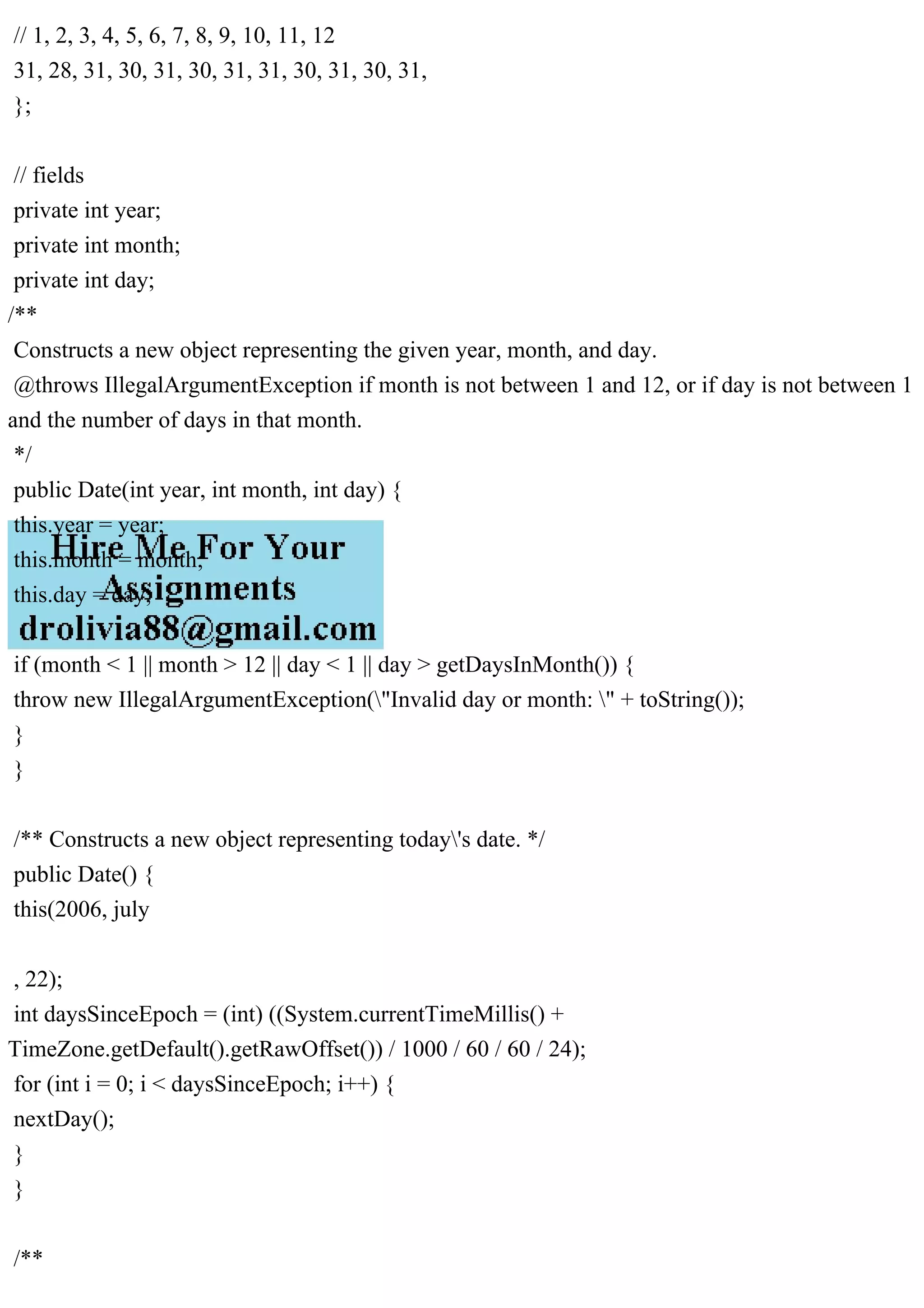 // 1, 2, 3, 4, 5, 6, 7, 8, 9, 10, 11, 12
31, 28, 31, 30, 31, 30, 31, 31, 30, 31, 30, 31,
};
// fields
private int year;
private int month;
private int day;
/**
Constructs a new object representing the given year, month, and day.
@throws IllegalArgumentException if month is not between 1 and 12, or if day is not between 1
and the number of days in that month.
*/
public Date(int year, int month, int day) {
this.year = year;
this.month = month;
this.day = day;
if (month < 1 || month > 12 || day < 1 || day > getDaysInMonth()) {
throw new IllegalArgumentException("Invalid day or month: " + toString());
}
}
/** Constructs a new object representing today's date. */
public Date() {
this(2006, july
, 22);
int daysSinceEpoch = (int) ((System.currentTimeMillis() +
TimeZone.getDefault().getRawOffset()) / 1000 / 60 / 60 / 24);
for (int i = 0; i < daysSinceEpoch; i++) {
nextDay();
}
}
/**
 