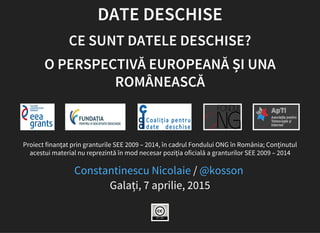 DATE DESCHISE
CE SUNT DATELE DESCHISE?
O PERSPECTIVĂ EUROPEANĂ ȘI UNA
ROMÂNEASCĂ
Proiect finanţat prin granturile SEE 2009 – 2014, în cadrul Fondului ONG în România; Conţinutul
acestui material nu reprezintă în mod necesar poziţia oficială a granturilor SEE 2009 – 2014
/
Galați, 7 aprilie, 2015
Constantinescu Nicolaie @kosson
 