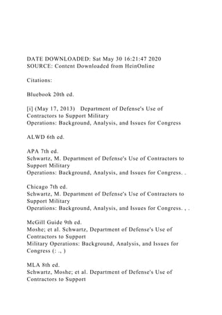 DATE DOWNLOADED: Sat May 30 16:21:47 2020
SOURCE: Content Downloaded from HeinOnline
Citations:
Bluebook 20th ed.
[i] (May 17, 2013) Department of Defense's Use of
Contractors to Support Military
Operations: Background, Analysis, and Issues for Congress
ALWD 6th ed.
APA 7th ed.
Schwartz, M. Department of Defense's Use of Contractors to
Support Military
Operations: Background, Analysis, and Issues for Congress. .
Chicago 7th ed.
Schwartz, M. Department of Defense's Use of Contractors to
Support Military
Operations: Background, Analysis, and Issues for Congress. , .
McGill Guide 9th ed.
Moshe; et al. Schwartz, Department of Defense's Use of
Contractors to Support
Military Operations: Background, Analysis, and Issues for
Congress (: ., )
MLA 8th ed.
Schwartz, Moshe; et al. Department of Defense's Use of
Contractors to Support
 