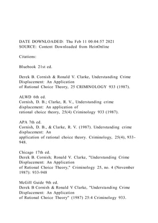 DATE DOWNLOADED: Thu Feb 11 00:04:57 2021
SOURCE: Content Downloaded from HeinOnline
Citations:
Bluebook 21st ed.
Derek B. Cornish & Ronald V. Clarke, Understanding Crime
Displacement: An Application
of Rational Choice Theory, 25 CRIMINOLOGY 933 (1987).
ALWD 6th ed.
Cornish, D. B.; Clarke, R. V., Understanding crime
displacement: An application of
rational choice theory, 25(4) Criminology 933 (1987).
APA 7th ed.
Cornish, D. B., & Clarke, R. V. (1987). Understanding crime
displacement: An
application of rational choice theory. Criminology, 25(4), 933-
948.
Chicago 17th ed.
Derek B. Cornish; Ronald V. Clarke, "Understanding Crime
Displacement: An Application
of Rational Choice Theory," Criminology 25, no. 4 (November
1987): 933-948
McGill Guide 9th ed.
Derek B Cornish & Ronald V Clarke, "Understanding Crime
Displacement: An Application
of Rational Choice Theory" (1987) 25:4 Criminology 933.
 