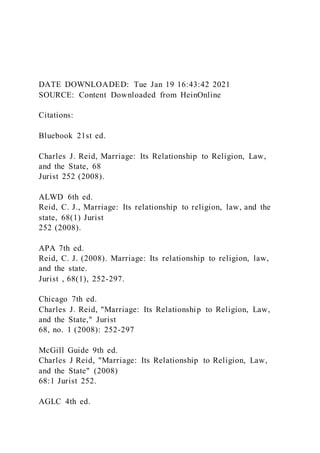 DATE DOWNLOADED: Tue Jan 19 16:43:42 2021
SOURCE: Content Downloaded from HeinOnline
Citations:
Bluebook 21st ed.
Charles J. Reid, Marriage: Its Relationship to Religion, Law,
and the State, 68
Jurist 252 (2008).
ALWD 6th ed.
Reid, C. J., Marriage: Its relationship to religion, law, and the
state, 68(1) Jurist
252 (2008).
APA 7th ed.
Reid, C. J. (2008). Marriage: Its relationship to religion, law,
and the state.
Jurist , 68(1), 252-297.
Chicago 7th ed.
Charles J. Reid, "Marriage: Its Relationship to Religion, Law,
and the State," Jurist
68, no. 1 (2008): 252-297
McGill Guide 9th ed.
Charles J Reid, "Marriage: Its Relationship to Religion, Law,
and the State" (2008)
68:1 Jurist 252.
AGLC 4th ed.
 