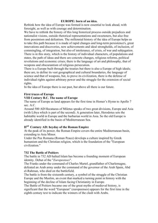 EUROPE: born of an idea.
Rethink how the idea of Europe was formed is now essential to look ahead, with
foresight, as well as with courage and determination.
We have to rethink the history of this long historical process outside prejudices and
nationalist visions, outside rhetorical representations and sweeteners, but also free
from pessimism and defeatism. The millennial history of the idea of Europe helps us
to take this path because it is made of rapid changes and long-term persistence's, great
innovations and discoveries, new achievements and ideal strongholds, of inclusion, of
commingling, of integration, but also of intolerance, of crisis, of war and subjugation.
There is in this story, which is the history of individual characters, of populations and
states, the path of ideas and there are concrete changes, religious reforms, political
revolutions and economic crises; there is the language of art and philosophy, that of
weapons and obscurantism of religious persecution.
There is a Europe built through the treaties but there is also a Europe of high ideals;
there are, to define its vast geographical and cultural boundaries, the language of
science and that of weapons, but, to prove its civilization, there is the defense of
individual rights against arbitrary power and the struggle for the extension of social
rights.
In the idea of Europe there is our past, but above all there is our future.
First traces of Europe
VIII Century B.C. The name of Europe
The name of Europe as land appears for the first time in Homer’s Hymn to Apollo 7
sec. A.C.
Around 500 AD Hecataeus of Miletus speaks of two great divisions, Europe and Asia
(with Libya which is part of the second). A generation later, Herodotus sets the
habitable world in Europe and the barbarian world in Asia. So the old Europe is
already identified in the basin of Mediterranean Sea.
IInd
Century AD: heyday of the Roman Empire
At the peak of its power, the Roman Empire covers the entire Mediterranean basin,
extending to Asia Minor.
Under the Pax Romana (Roman Peace) develops a culture inspired by Greek
humanism and the Christian religion, which is the foundation of the "European
civilization."
732 The Battle of Poitiers
The battle in 732 AD halted Islam has become a founding moment of European
identity. Debut of the "Europeenses".
The Franks under the command of Charles Martel, grandfather of Charlemagne,
defeated an Arab army under the command of the governor of the Arab Spain, Abd
el-Rahman, who died on the battlefield.
The battle is from the sixteenth century, a symbol of the struggle of the Christian
Europe and the Muslim, an event that marked a turning point in history with the
beginning of the decline of Islam facing Christianity in Europe.
The Battle of Poitiers became one of the great myths of medieval history, is
significant that the word "European" (europeenses) appears for the first time in the
eighth century text to indicate the winners of the clash with Arabs.
 