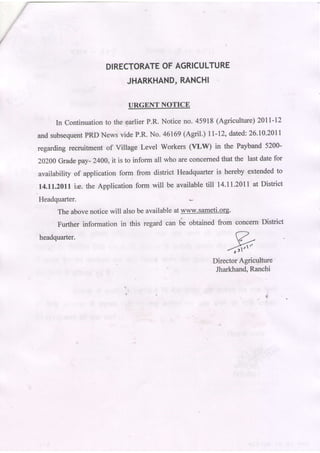 DIRECTORATEAGRICULTURE
                                OF
                                   RANCHI
                           JHARKHAND,

                              URGENT NOTICE

     In Continuation the garlierP.R. Notice no. 45918 (Agriculture) 20ll-12
                    to
and subsequentPRD News vide P.R. No. 46169(Aedl.) lt-12, dated:26.t0.2011
regarding recruitment of Village Level Workers (VtW)       in the Payband 5200-

20200Grade pay- 2400, it is to inform all who are concernedthat the last date for
availability of application form from district Headquarter is hereby extended to
l4.ll.Z0l1   ir. the Apptication form will be available till 14.11.2011at District
Headquarter.
      The abovenotice will also be availableat www.sameti.org.
      Further information in this regard r*    b" obtained from concern'District

headquarter.
                                                                 frt"
                                                          DirectorAgriculture
                                                           Jharkhand,Ranchi


                                                                            $
 