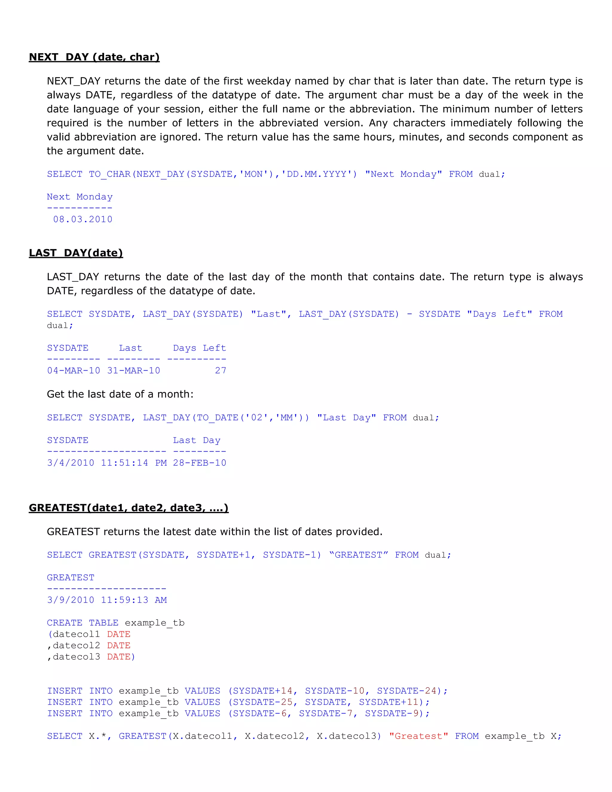 NEXT_DAY (date, char) NEXT_DAY returns the date of the first weekday named by char that is later than date. The return type is always DATE, regardless of the datatype of date. The argument char must be a day of the week in the date language of your session, either the full name or the abbreviation. The minimum number of letters required is the number of letters in the abbreviated version. Any characters immediately following the valid abbreviation are ignored. The return value has the same hours, minutes, and seconds component as the argument date. SELECT TO_CHAR(NEXT_DAY(SYSDATE,'MON'),'DD.MM.YYYY') "Next Monday" FROM dual; Next Monday ----------- 08.03.2010 LAST_DAY(date) LAST_DAY returns the date of the last day of the month that contains date. The return type is always DATE, regardless of the datatype of date. SELECT SYSDATE, LAST_DAY(SYSDATE) "Last", LAST_DAY(SYSDATE) - SYSDATE "Days Left" FROM dual; SYSDATE Last Days Left --------- --------- ---------- 04-MAR-10 31-MAR-10 27 Get the last date of a month: SELECT SYSDATE, LAST_DAY(TO_DATE('02','MM')) "Last Day" FROM dual; SYSDATE Last Day -------------------- --------- 3/4/2010 11:51:14 PM 28-FEB-10 GREATEST(date1, date2, date3, ….) GREATEST returns the latest date within the list of dates provided. SELECT GREATEST(SYSDATE, SYSDATE+1, SYSDATE-1) “GREATEST” FROM dual; GREATEST -------------------- 3/9/2010 11:59:13 AM CREATE TABLE example_tb (datecol1 DATE ,datecol2 DATE ,datecol3 DATE) INSERT INTO example_tb VALUES (SYSDATE+14, SYSDATE-10, SYSDATE-24); INSERT INTO example_tb VALUES (SYSDATE-25, SYSDATE, SYSDATE+11); INSERT INTO example_tb VALUES (SYSDATE-6, SYSDATE-7, SYSDATE-9); SELECT X.*, GREATEST(X.datecol1, X.datecol2, X.datecol3) "Greatest" FROM example_tb X; 