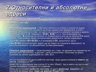 2.Относителни и абсолютни
адреси
      Относително адресиране -  това е нормалното адресиране, което
    използваме във формулите. Примерно: А5, D12, Q32 и т.н
    пример :   =A1+B2

      Абсолютно адресиране – при него клетката се помни с точния си адрес,
      независимо от мястото, на което ще бъде преместена формулата, в която
      участва. Отличава се с това, че името на колоната и номерът на реда в адреса
      се предшестват от $ . Примерно: $ D $3, $ A $7 и т.н. При въвеждане на
      формулата,    $ може да се напише от клавиатурата или да се натисне F4 върху
      адреса. Този клавиш сменя алтернативно различните типове адресация
       Ако в Е 4 имаме = B 3+$ C $4 и го копираме в D 5, резултатът ще е:
      = A 4+$ C $4 ( относителният адрес ще се смени по познатата зависимост за
      местоположението, но абсолютният остава фиксиран).

    Смесено адресиране – характеризира се с това, че единият му параметър се
    третира като абсолютен, а другият – като относителен. Използва се рядко.
    Примери за такова адресиране са: C$4, $C4.

    Ако се позовавате на други работни листове, пред адреса въведете името на
    листа , следвано от “!” .
    Sheet1!A1 е обръщение към клетка A1 в лист Sheet1. Ако в името на листа има
    празни интервали, оградете го с кавички.
    Може да се ползват работни листове от други файлове . Адресът на
    клетката изглежда така: ‘[име на файла]’Sheet1!A1 .
 