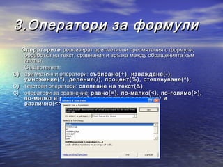 3.Оператори за формули
     Операторите реализират аритметични пресмятания с формули,
      обработка на текст, сравнения и връзка между обращенията към
      клетки.
      Съществуват:
a)    аритметични оператори: събиране(+), изваждане(-),
      умножение(*), деление(/), процент(%), степенуване(^);
b)    текстови оператори: слепване на текст(&) ;
c)    оператори за сравнение: равно(=), по-малко(<), по-голямо(>),
      по-малко и равно(<=), по-голямо и равно(>=) и
      различно(<>) .
 