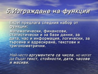 5.Изграждане на функции
 Excel предлага следния набор от
 функции:
 математически, финансови,
 статистически и за бази данни, за
 дата, час и информация, логически, за
 търсене и адресиране, текстови и
 тригонометрични.

 Най-често аргументите са числа , но могат
 да бъдат текст, стойности, дати, часове
 и масиви.
 