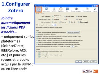 1.Configurer
Zotero
Joindre
automatiquement
les fichiers PDF
associés…
= uniquement sur les
plateformes
(ScienceDirect,
IEEEXplore, ACS,
etc.) et pour les
revues et e-books
acquis par la BUPMC
ou en libre accès
 