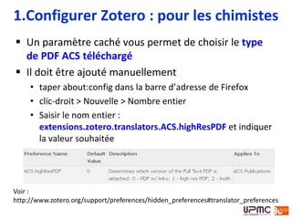  Un paramètre caché vous permet de choisir le type
de PDF ACS téléchargé
 Il doit être ajouté manuellement
• taper about:config dans la barre d’adresse de Firefox
• clic-droit > Nouvelle > Nombre entier
• Saisir le nom entier :
extensions.zotero.translators.ACS.highResPDF et indiquer
la valeur souhaitée
1.Configurer Zotero : pour les chimistes
Voir :
http://www.zotero.org/support/preferences/hidden_preferences#translator_preferences
 