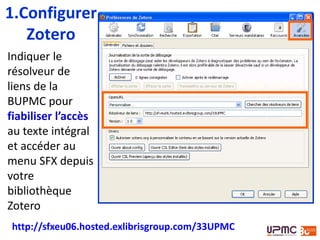 Indiquer le
résolveur de
liens de la
BUPMC pour
fiabiliser l’accès
au texte intégral
et accéder au
menu SFX depuis
votre
bibliothèque
Zotero
1.Configurer
Zotero : SFX
http://sfxeu06.hosted.exlibrisgroup.com/33UPMC
 