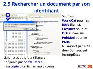 Sources :
WorldCat pour les
ISBN (livres),
CrossRef pour les
DOI et bien sûr
PubMed pour les
PMID.
NB import par ISBN :
données souvent
incomplètes
Saisir plusieurs identifiants :
• séparés par Shift+Entrée
• ou copie d’un fichier multi-lignes
2.4 Rechercher un document par son
identifiant
 