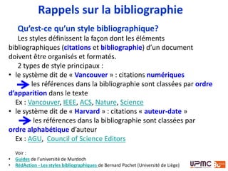 Qu’est-ce qu’un style bibliographique?
Les styles définissent la façon dont les éléments
bibliographiques (citations et bibliographie) d’un document
doivent être organisés et formatés.
2 types de style principaux :
• le système dit de « Vancouver » : citations numériques
les références dans la bibliographie sont classées par ordre
d’apparition dans le texte
Ex : Vancouver, IEEE, ACS, Nature, Science
• le système dit de « Harvard » : citations « auteur-date »
les références dans la bibliographie sont classées par
ordre alphabétique d’auteur
Ex : AGU, Council of Science Editors
Voir : Guides de l’université de Murdoch
Rappels sur la bibliographie
 