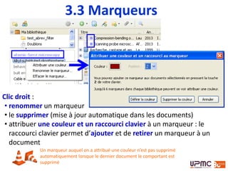 Clic droit :
• renommer un marqueur
• le supprimer (mise à jour automatique dans les documents)
• attribuer une couleur et un raccourci clavier à un marqueur : le
raccourci clavier permet d’ajouter et de retirer un marqueur à un
document
Un marqueur auquel on a attribué une couleur n’est pas supprimé
automatiquement lorsque le dernier document le comportant est
supprimé
3.3 Marqueurs
 