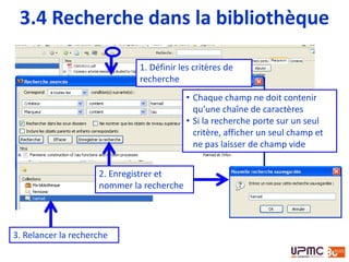 1. Définir les critères de
recherche
2. Enregistrer et
nommer la recherche
3.4 Recherche dans la bibliothèque
• Chaque champ ne doit contenir
qu’une chaîne de caractères
• Si la recherche porte sur un seul
critère, afficher un seul champ et
ne pas laisser de champ vide
3. Relancer la recherche
 