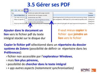 Ajouter dans le document un
lien vers le fichier pdf du texte
intégral stocké sur le disque dur
3.5 Gérer ses PDF
Copier le fichier pdf sélectionné dans un répertoire du dossier
système de Zotero (possibilité de définir ce répertoire dans les
Préférences):
› fichier non accessible par l’explorateur Windows,
› mais lien plus pérenne,
› possibilité de chercher dans le texte intégral
› + qqs autres aspects (notamment synchronisation)
Il vaut mieux copier le
fichier que joindre un
lien vers le fichier
 