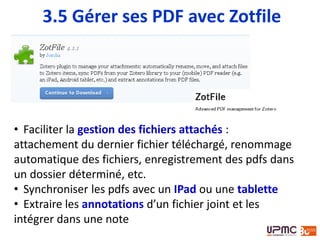 • Faciliter la gestion des fichiers attachés :
attachement du dernier fichier téléchargé, renommage
automatique des fichiers, enregistrement des pdfs dans
un dossier déterminé, etc.
• Synchroniser les pdfs avec un IPad ou une tablette
• Extraire les annotations d’un fichier joint et les
intégrer dans une note
3.5 Gérer ses PDF avec Zotfile
 