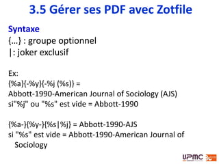 Syntaxe
{…} : groupe optionnel
|: joker exclusif
Ex:
{%a}{-%y}{-%j (%s)} =
Abbott-1990-American Journal of Sociology (AJS)
si"%j" ou "%s" est vide = Abbott-1990
{%a-}{%y-}{%s|%j} = Abbott-1990-AJS
si "%s" est vide = Abbott-1990-American Journal of
Sociology
3.5 Gérer ses PDF avec Zotfile
 