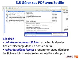 Clic droit
• Joindre un nouveau fichier : attacher le dernier
fichier téléchargé dans un dossier défini
• Gérer les pièces jointes : renommer et/ou déplacer
les fichiers joints, extraire les annotations des pdfs
3.5 Gérer ses PDF avec Zotfile
 
