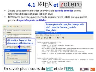 4.1 et
 Zotero vous permet de créer une véritable base de données de vos
références bibliographiques (et bien plus)
 Références que vous pouvez ensuite exploiter avec LateX, puisque Zotero
gère les imports/exports en BibTex
clic droit, « Exporter les
documents sélectionnés »
Zotero génère le type, les champs et la
clef : nom de l’auteur_mot du
titre_date
En savoir plus : cours du MIT et de l’EPFL
 