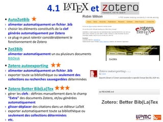  AutoZotBib
› alimenter automatiquement un fichier .bib
› choisir les éléments constitutifs de la clef
générée automatiquement par Zotero
› ce plug-in peut ralentir considérablement le
fonctionnement de Zotero
 Zotero autoexporting
› alimenter automatiquement un fichier .bib
› exporter toute sa bibliothèque ou seulement des
collections ou recherches sauvegardées déterminées
 Zot2Bib
alimenter automatiquement un ou plusieurs documents
BibDesk
 Zotero Better Bib(La)Tex
› gérer les clefs : définies manuellement dans le champ
“Extra” des documents Zotero, et/ou générées
automatiquement
› glisser-déplacer des citations dans un éditeur LaTeX
› exporter automatiquement toute sa bibliothèque ou
seulement des collections déterminées
› etc.
4.1 et
 