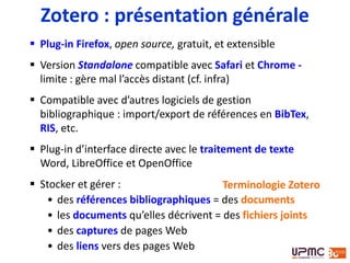  Plug-in Firefox, open source, gratuit, et extensible
 Version Standalone compatible avec Safari et Chrome -
limite : gère mal l’accès distant (cf. infra)
 Compatible avec d’autres logiciels de gestion
bibliographique : import/export de références en BibTex,
RIS, etc.
 Plug-in d’interface directe avec le traitement de texte
Word, LibreOffice et OpenOffice
 Stocker et gérer :
• des références bibliographiques = des documents
• les documents qu’elles décrivent = des fichiers joints
• des captures de pages Web
• des liens vers des pages Web
Zotero : présentation générale
Terminologie Zotero
 