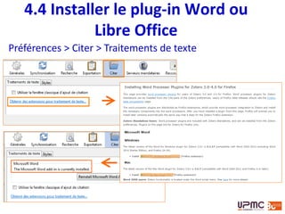 4.4 Plug-in Word/OpenOffice
• Insérer et modifier des citation
• Insérer et modifier une bibliographie
• Choisir le style bibliographique, la langue et la place
des notes (bas de page et/ou fin du document, en
fonction des styles)
• liste à définir dans les Préférences>Citer
• Possibilité de stocker les documents dans le fichier
pour le partager avec d’autres utilisateurs
 