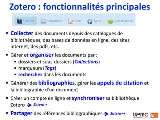  Collecter des documents depuis des catalogues de
bibliothèques, des bases de données en ligne, des sites
internet, des pdfs, etc.
 Gérer et organiser les documents par :
• dossiers et sous-dossiers (Collections)
• marqueurs (Tags)
• recherches dans les documents
 Générer des bibliographies, gérer les appels de citation et
la bibliographie d’un document
 Créer un compte en ligne et synchroniser sa bibliothèque
Zotero
 Partager des références bibliographiques
Zotero : fonctionnalités principales
Zotero +
Zotero++
 