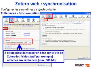 Les pièces jointes
seront
téléchargées:
• systématiquement
lors de la
synchronisation, ou
• uniquement à
l’ouverture du
fichier (« si
nécessaire »)
Zotero web : synchronisation
• L’option « si nécessaire » est désactivée par défaut
• Une fois qu’un fichier a été téléchargé, les nouvelles
versions seront téléchargées lors de la synchronisation
 