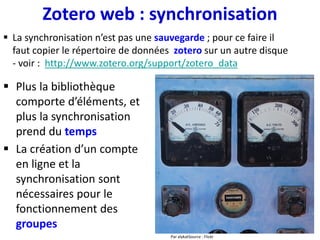 Zotero web : synchroniser les pdfs
1. Gestion des pdf avec Zotfile
• Utiliser un service de synchronisation
de fichiers (Dropbox ou autre) pour
synchroniser le dossier contenant les
pdfs
• Pour assurer la validité des liens,
garder le même chemin sur tous les
ordinateurs…
• … ou utiliser des chemins relatifs gérés
par Zotero
2. Gestion des pdf dans Zotero
• Synchroniser uniquement le
dossier zotero/storage
• En utilisant 1 un service de
synchronisation de fichiers …
• … et 2 le protocole WebDAV
(évite d’installer un logiciel,
moins de paramétrage)
• les liens seront toujours valides
liens référence biblio-pdf Zotero-dossier extérieur
liens référence biblio-pdf Zotero-zotero/storage
Pièce jointe = lien, le fichier pdf est stocké
en dehors du répertoire zotero
Pièce jointe = le fichier pdf, stocké dans
le répertoire zotero/storage
3. Sauvegarder et/ou synchroniser le dossier contenant
les pdfs sur un disque dur externe
 