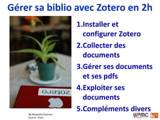 1.Installer et
configurer Zotero
2.Collecter des
documents
3.Gérer ses documents
et ses pdfs
4.Exploiter ses
documents
5.Compléments divers
Gérer sa biblio avec Zotero en 2h
By Alexandra Guerson
Source : Flickr
 