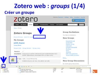 Zotero web : groups (2/4)
 Groupes privés
• Seuls les membres du groupe et les invités peuvent voir la page du
groupe
• Ces groupes n’apparaissent pas dans la recherche de groupe
 Groupes publics, adhésion restreinte
• La page du groupe est visible, mais il faut une invitation pour le rejoindre
• Si le groupe a une bibliothèque, les administrateurs du groupe peuvent
l’afficher ou la cacher complètement ou en partie
 Groupes publics, adhésion ouverte
• La page du groupe est visible, et tout le monde peut le rejoindre
• Si le groupe a une bibliothèque, les administrateurs du groupe peuvent
l’afficher ou la cacher complètement ou en partie
Types de groupe
 