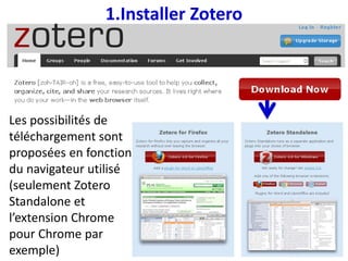 1.Installer Zotero
Les possibilités de
téléchargement sont
proposées en fonction
du navigateur utilisé
(seulement Zotero
Standalone et
l’extension Chrome
pour Chrome par
exemple)
 