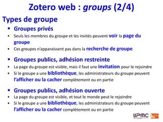 Zotero web : groups (3/4)
 Trois rôles
• Administrateur modifier le statut public/privé du groupe,
les rôles des membres et le paramétrage de la bibliothèque
du groupe
• Propriétaire idem + supprimer le groupe ou en
transférer la propriété à un autre membre
• Membre
 Paramétrage des droits sur la bibliothèque
• Library reading
Autoriser la consultation de la bibliothèque à n’importe qui, seulement aux
membres du groupe ou seulement aux administrateurs
• Library editing
Autoriser la modification de la bibliothèque seulement aux membres du
groupe ou seulement aux administrateurs
 
