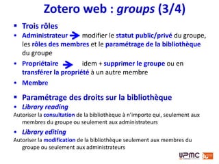 Zotero web : groups (4/4)
Page du
groupe
Bibliothèque du groupe : ajout d’un élément par glisser-
déplacer depuis sa propre bibliothèque
NB : l’élément est copié, un nouvel élément est créé
 