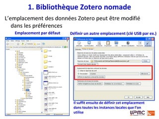  Il est possible d’installer sur sa clé USB/son disque
dur externe un environnement logiciel utilisable
directement depuis la clé/le disque, sans solliciter la
machine utilisée ni y laisser de traces.
 Solutions intégrées :
• Packages Framakey : packs Windows, Ubuntu, Mac,
« LaTeX edition » - version adaptée de Firefox (Framafox)
- logiciel libre
• Packages Liberkey - en français
• Packages PortableApps
2. Firefox et Zotero portables
Voir le support de formation : « Transformer sa clé USB en bureau portable »
Par Corinne HABAROU. Disponible sur :
http://www.slideshare.net/URFISTParis/bureau-portables-sur-cl-usb-version-2012
 