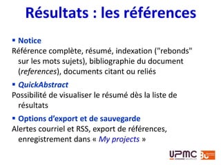  Notice
Référence complète, résumé, indexation ("rebonds"
sur les mots sujets), bibliographie du document
(references), documents citant ou reliés
 QuickAbstract
Possibilité de visualiser le résumé dès la liste de
résultats
 Options d’export et de sauvegarde
Alertes courriel et RSS, export de références,
enregistrement dans « My projects »
Résultats : les références
 