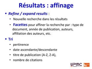 Résultats : affinage
 Refine / expand results :
• Nouvelle recherche dans les résultats
• Facettes pour affiner la recherche par : type de
document, année de publication, auteurs,
affiliation des auteurs, etc.
 Tri
• pertinence
• date ascendante/descendante
• titre de publication (A-Z, Z-A),
• nombre de citations
 