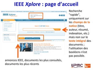 IEEE Xplore : page d’accueil
Recherche
"rapide",
uniquement sur
les champs de la
notice (titre,
auteur, résumé,
indexation, etc.)
mais non sur le
texte intégral des
documents ;
l’utilisation des
booléens n’est
pas possible.
annonces IEEE, documents les plus consultés,
documents les plus récents
 
