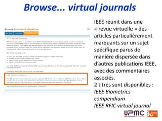 Browse... virtual journals
IEEE réunit dans une
« revue virtuelle » des
articles particulièrement
marquants sur un sujet
spécifique parus de
manière dispersée dans
d’autres publications IEEE,
avec des commentaires
associés.
2 titres sont disponibles :
IEEE Biometrics
compendium
IEEE RFIC virtual journal
 