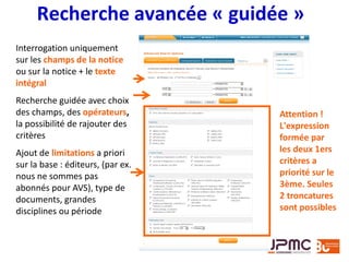 Recherche avancée « guidée »
Interrogation uniquement
sur les champs de la notice
ou sur la notice + le texte
intégral
Recherche guidée avec choix
des champs, des opérateurs,
la possibilité de rajouter des
critères
Ajout de limitations a priori
sur la base : éditeurs, (par ex.
nous ne sommes pas
abonnés pour AVS), type de
documents, grandes
disciplines ou période
Attention !
L'expression
formée par
les deux 1ers
critères a
priorité sur le
3ème. Seules
2 troncatures
sont possibles
 